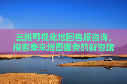 三维可视化地图客服咨询，探索未来地图服务的新领域
